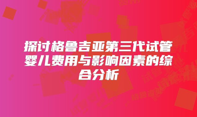 探讨格鲁吉亚第三代试管婴儿费用与影响因素的综合分析