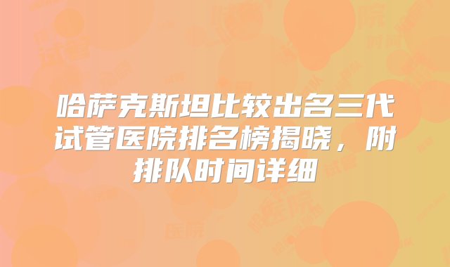 哈萨克斯坦比较出名三代试管医院排名榜揭晓，附排队时间详细