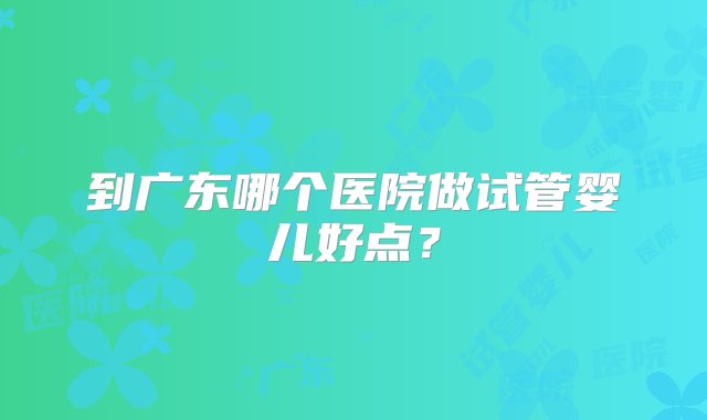 到广东哪个医院做试管婴儿好点？