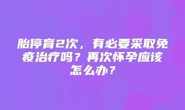 胎停育2次，有必要采取免疫治疗吗？再次怀孕应该怎么办？