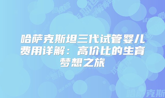 哈萨克斯坦三代试管婴儿费用详解：高价比的生育梦想之旅