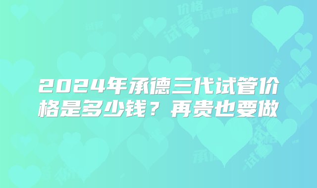 2024年承德三代试管价格是多少钱？再贵也要做