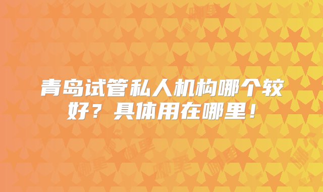 青岛试管私人机构哪个较好？具体用在哪里！