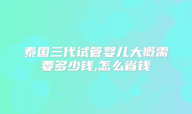 泰国三代试管婴儿大概需要多少钱,怎么省钱