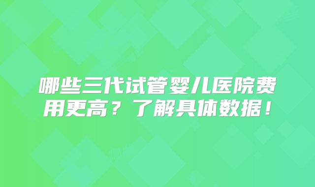 哪些三代试管婴儿医院费用更高？了解具体数据！