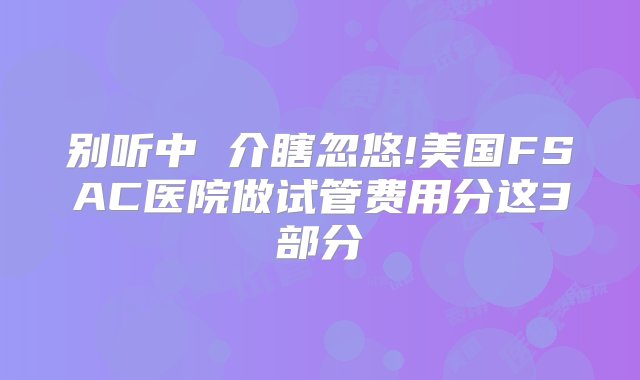 别听中 介瞎忽悠!美国FSAC医院做试管费用分这3部分