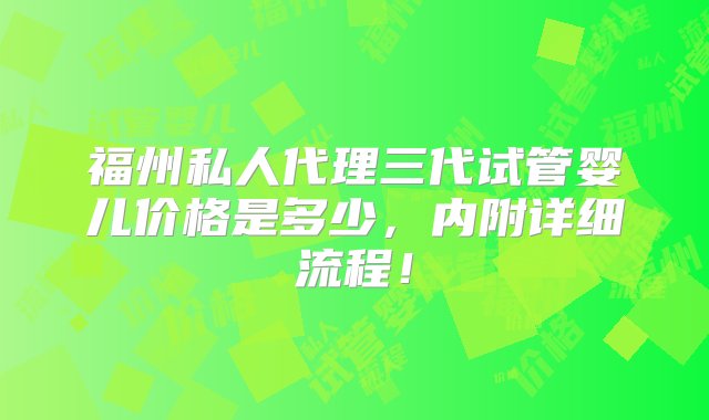 福州私人代理三代试管婴儿价格是多少，内附详细流程！