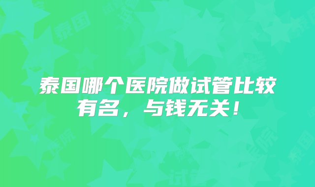 泰国哪个医院做试管比较有名，与钱无关！