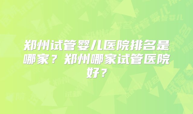 郑州试管婴儿医院排名是哪家？郑州哪家试管医院好？