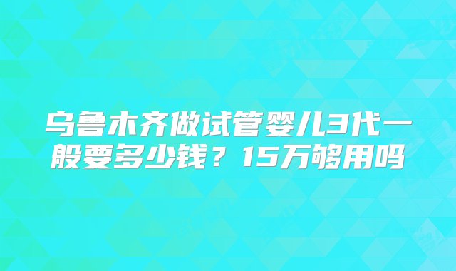 乌鲁木齐做试管婴儿3代一般要多少钱？15万够用吗