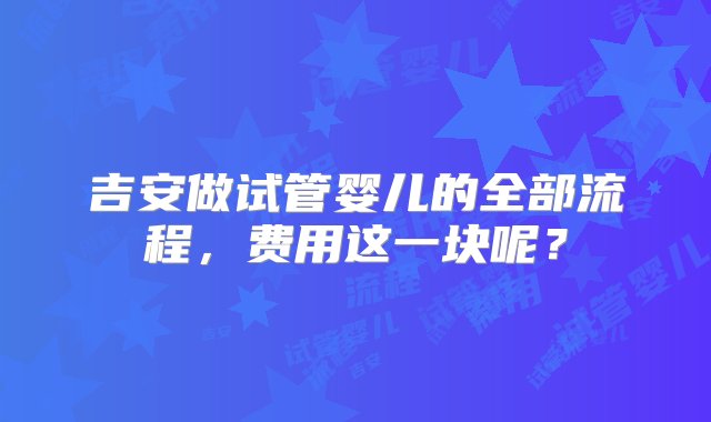 吉安做试管婴儿的全部流程，费用这一块呢？