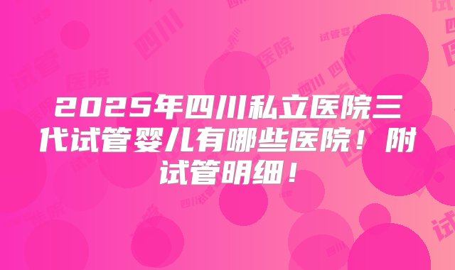 2025年四川私立医院三代试管婴儿有哪些医院！附试管明细！