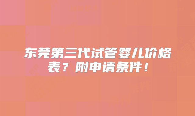 东莞第三代试管婴儿价格表？附申请条件！