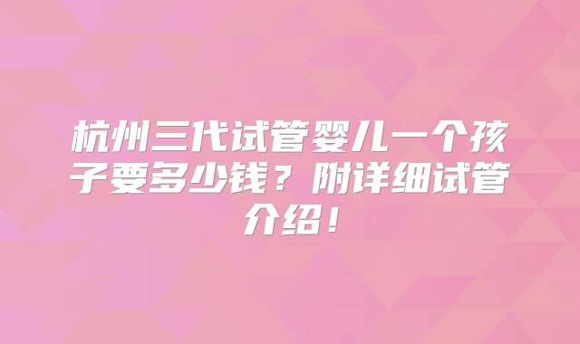 杭州三代试管婴儿一个孩子要多少钱？附详细试管介绍！