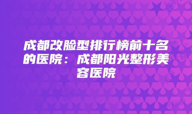 成都改脸型排行榜前十名的医院：成都阳光整形美容医院