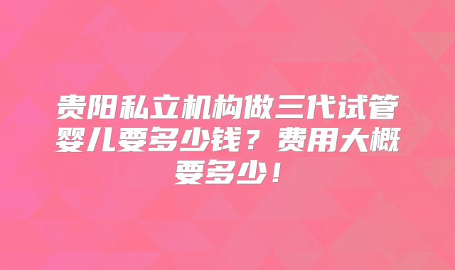 贵阳私立机构做三代试管婴儿要多少钱？费用大概要多少！