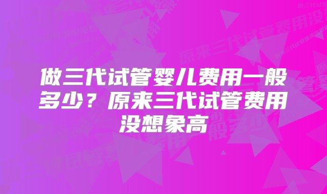 做三代试管婴儿费用一般多少？原来三代试管费用没想象高