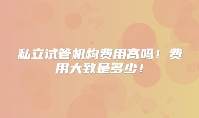 私立试管机构费用高吗！费用大致是多少！