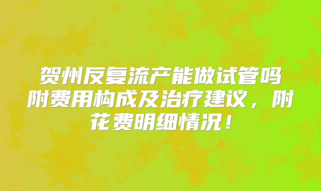 贺州反复流产能做试管吗附费用构成及治疗建议，附花费明细情况！