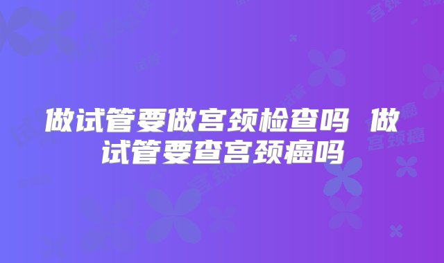 做试管要做宫颈检查吗 做试管要查宫颈癌吗