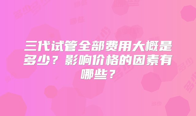 三代试管全部费用大概是多少？影响价格的因素有哪些？