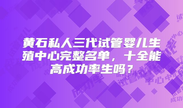 黄石私人三代试管婴儿生殖中心完整名单，十全能高成功率生吗？