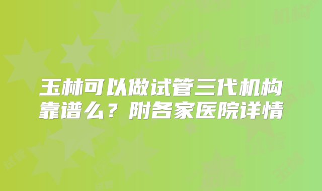 玉林可以做试管三代机构靠谱么？附各家医院详情