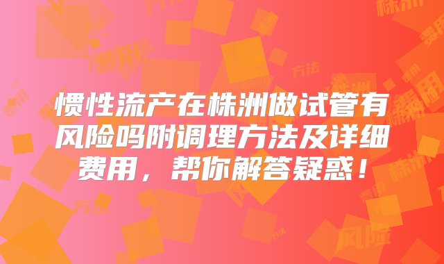 惯性流产在株洲做试管有风险吗附调理方法及详细费用，帮你解答疑惑！