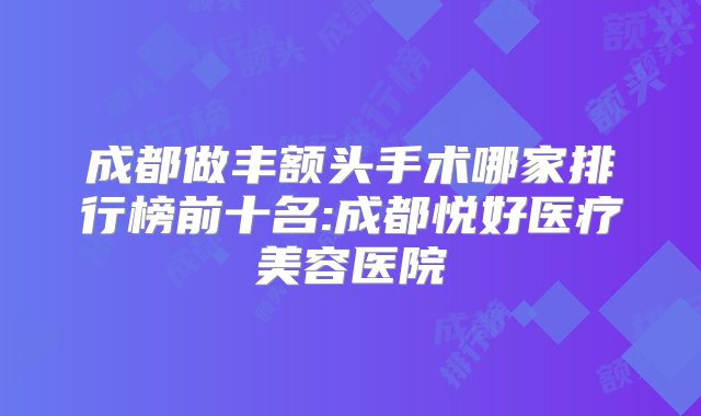 成都做丰额头手术哪家排行榜前十名:成都悦好医疗美容医院