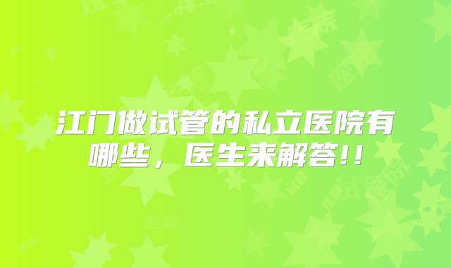 江门做试管的私立医院有哪些，医生来解答!！