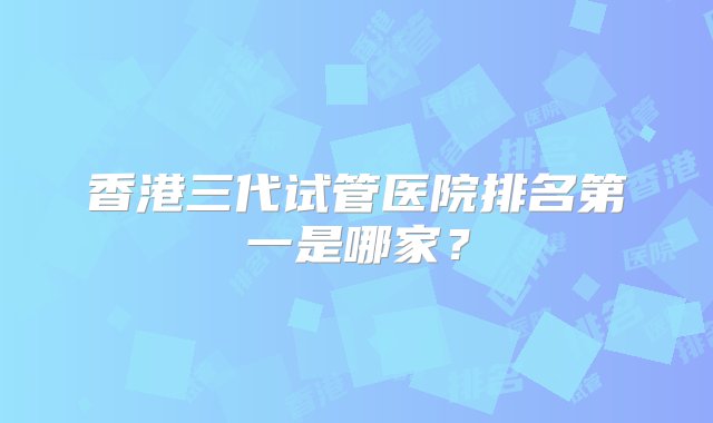 香港三代试管医院排名第一是哪家？