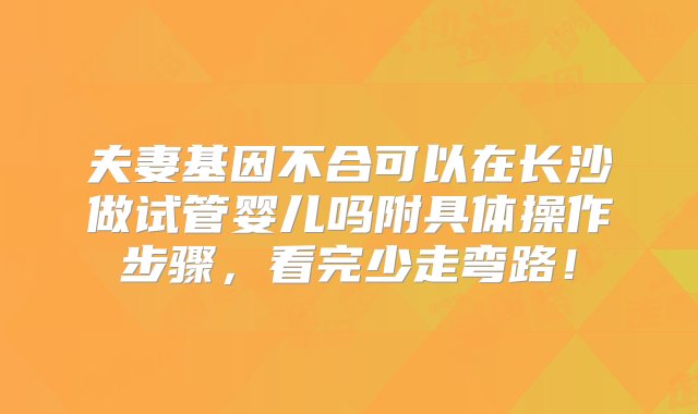 夫妻基因不合可以在长沙做试管婴儿吗附具体操作步骤，看完少走弯路！