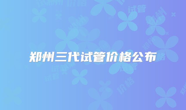 郑州三代试管价格公布