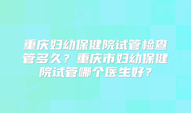 重庆妇幼保健院试管检查管多久？重庆市妇幼保健院试管哪个医生好？