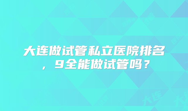 大连做试管私立医院排名，9全能做试管吗？