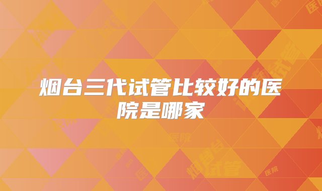 烟台三代试管比较好的医院是哪家