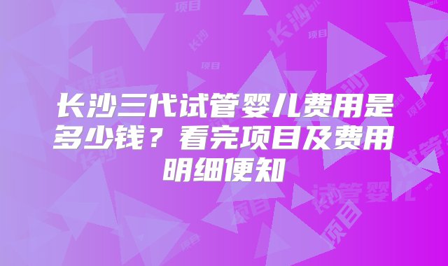 长沙三代试管婴儿费用是多少钱？看完项目及费用明细便知