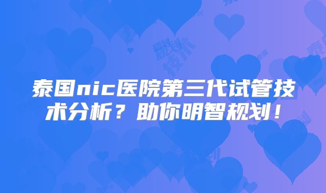 泰国nic医院第三代试管技术分析？助你明智规划！