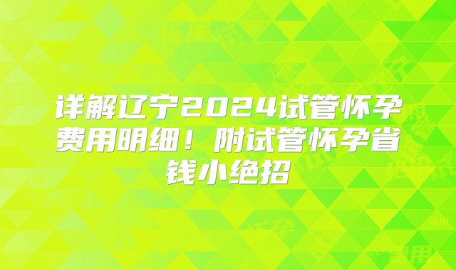 详解辽宁2024试管怀孕费用明细！附试管怀孕省钱小绝招