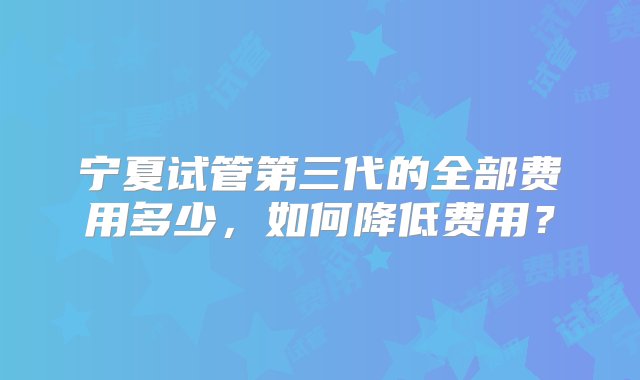 宁夏试管第三代的全部费用多少，如何降低费用？