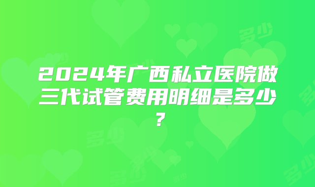 2024年广西私立医院做三代试管费用明细是多少？