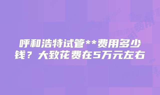 呼和浩特试管**费用多少钱？大致花费在5万元左右