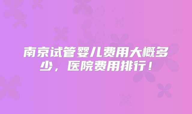 南京试管婴儿费用大概多少，医院费用排行！