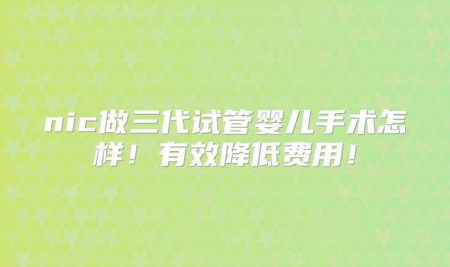 nic做三代试管婴儿手术怎样！有效降低费用！