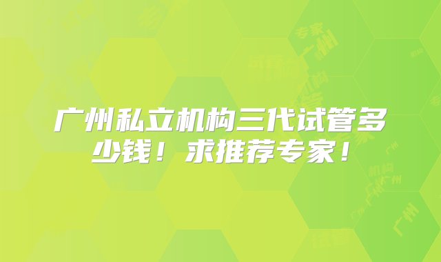 广州私立机构三代试管多少钱！求推荐专家！