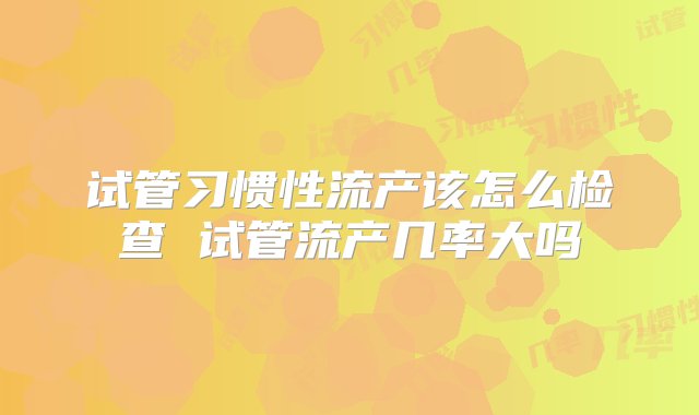 试管习惯性流产该怎么检查 试管流产几率大吗