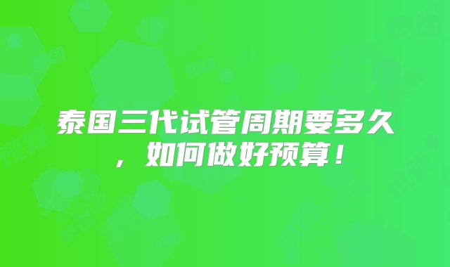 泰国三代试管周期要多久，如何做好预算！