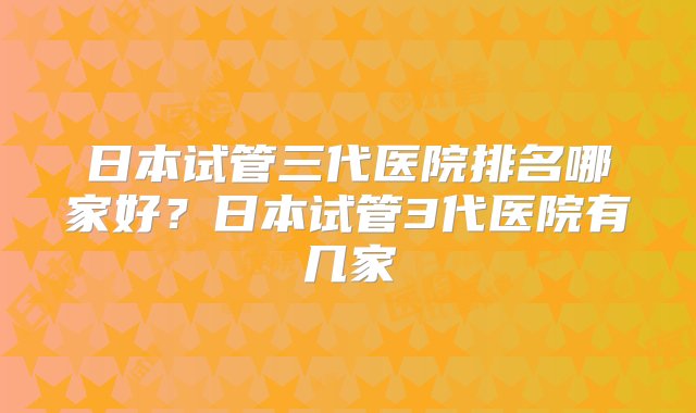 日本试管三代医院排名哪家好？日本试管3代医院有几家