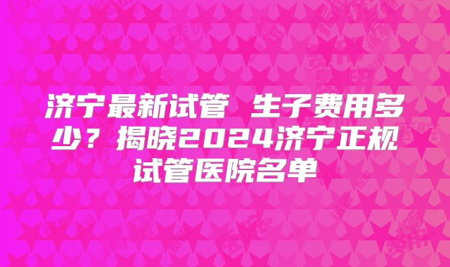 济宁最新试管 生子费用多少？揭晓2024济宁正规试管医院名单