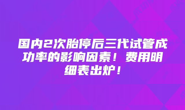 国内2次胎停后三代试管成功率的影响因素！费用明细表出炉！